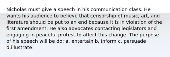 Nicholas must give a speech in his communication class. He wants his audience to believe that censorship of music, art, and literature should be put to an end because it is in violation of the first amendment. He also advocates contacting legislators and engaging in peaceful protest to affect this change. The purpose of his speech will be do: a. entertain b. inform c. persuade d.illustrate