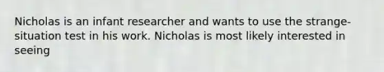 Nicholas is an infant researcher and wants to use the strange-situation test in his work. Nicholas is most likely interested in seeing