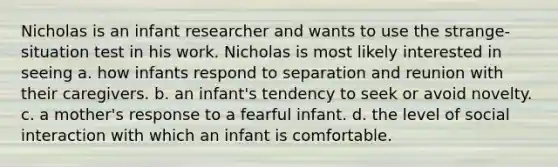 Nicholas is an infant researcher and wants to use the strange-situation test in his work. Nicholas is most likely interested in seeing a. how infants respond to separation and reunion with their caregivers. b. an infant's tendency to seek or avoid novelty. c. a mother's response to a fearful infant. d. the level of social interaction with which an infant is comfortable.