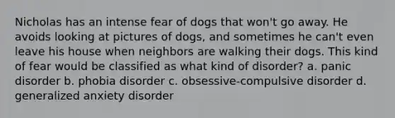 Nicholas has an intense fear of dogs that won't go away. He avoids looking at pictures of dogs, and sometimes he can't even leave his house when neighbors are walking their dogs. This kind of fear would be classified as what kind of disorder? a. panic disorder b. phobia disorder c. obsessive-compulsive disorder d. generalized anxiety disorder