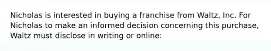 Nicholas is interested in buying a franchise from Waltz, Inc. For Nicholas to make an informed decision concerning this purchase, Waltz must disclose in writing or online: