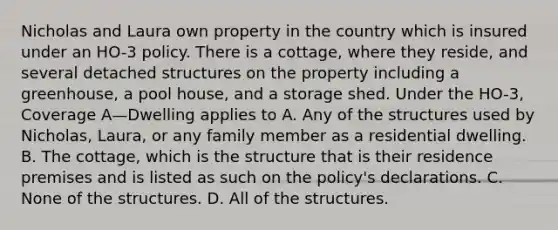 Nicholas and Laura own property in the country which is insured under an HO-3 policy. There is a cottage, where they reside, and several detached structures on the property including a greenhouse, a pool house, and a storage shed. Under the HO-3, Coverage A—Dwelling applies to A. Any of the structures used by Nicholas, Laura, or any family member as a residential dwelling. B. The cottage, which is the structure that is their residence premises and is listed as such on the policy's declarations. C. None of the structures. D. All of the structures.