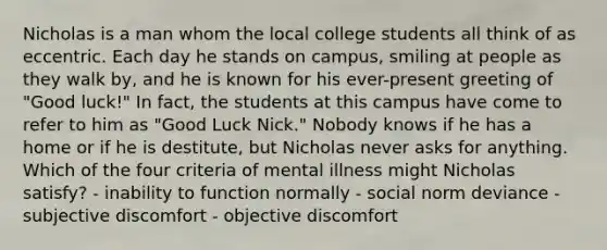 Nicholas is a man whom the local college students all think of as eccentric. Each day he stands on campus, smiling at people as they walk by, and he is known for his ever-present greeting of "Good luck!" In fact, the students at this campus have come to refer to him as "Good Luck Nick." Nobody knows if he has a home or if he is destitute, but Nicholas never asks for anything. Which of the four criteria of mental illness might Nicholas satisfy? - inability to function normally - social norm deviance - subjective discomfort - objective discomfort