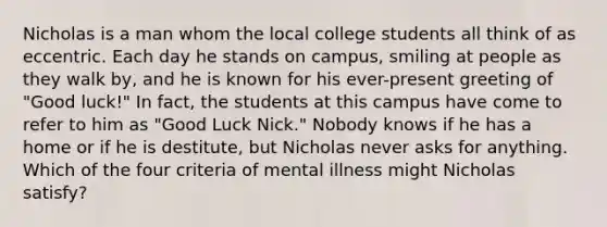 Nicholas is a man whom the local college students all think of as eccentric. Each day he stands on campus, smiling at people as they walk by, and he is known for his ever-present greeting of "Good luck!" In fact, the students at this campus have come to refer to him as "Good Luck Nick." Nobody knows if he has a home or if he is destitute, but Nicholas never asks for anything. Which of the four criteria of mental illness might Nicholas satisfy?