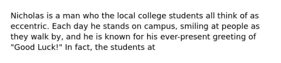 Nicholas is a man who the local college students all think of as eccentric. Each day he stands on campus, smiling at people as they walk by, and he is known for his ever-present greeting of "Good Luck!" In fact, the students at