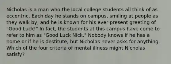 Nicholas is a man who the local college students all think of as eccentric. Each day he stands on campus, smiling at people as they walk by, and he is known for his ever-present greeting of "Good Luck!" In fact, the students at this campus have come to refer to him as "Good Luck Nick." Nobody knows if he has a home or if he is destitute, but Nicholas never asks for anything. Which of the four criteria of mental illness might Nicholas satisfy?