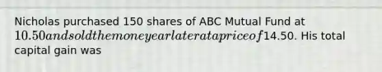 Nicholas purchased 150 shares of ABC Mutual Fund at 10.50 and sold them one year later at a price of14.50. His total capital gain was