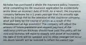 Nicholas has purchased a whole life insurance policy; however, while completing his life insurance application he accidentally wrote down an incorrect date of birth. As a result, the insurance company believes he is 2 years younger than his actually age. When he brings this to the attention of the insurance company, what will likely be the course of action as a result of the Misstatement of Age provision? The company will adjust the amount of future premiums and request payment of the additional premium Nicholas should have paid The policy will be void and Nicholas will need to reapply with proof of insurability His date of birth will be updated and no other changes will occur His death benefit will be reduced to reflect his correct age