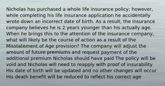 Nicholas has purchased a whole life insurance policy; however, while completing his life insurance application he accidentally wrote down an incorrect date of birth. As a result, the insurance company believes he is 2 years younger than his actually age. When he brings this to the attention of the insurance company, what will likely be the course of action as a result of the Misstatement of Age provision? The company will adjust the amount of future premiums and request payment of the additional premium Nicholas should have paid The policy will be void and Nicholas will need to reapply with proof of insurability His date of birth will be updated and no other changes will occur His death benefit will be reduced to reflect his correct age