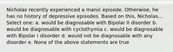 Nicholas recently experienced a manic episode. Otherwise, he has no history of depressive episodes. Based on this, Nicholas... Select one: a. would be diagnosable with Bipolar II disorder b. would be diagnosable with cyclothymia c. would be diagnosable with Bipolar I disorder d. would not be diagnosable with any disorder e. None of the above statements are true