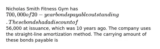 Nicholas Smith Fitness Gym has 700,000 of 20-year bonds payable outstanding. These bonds had a discount of56,000 at issuance, which was 10 years ago. The company uses the straight-line amortization method. The carrying amount of these bonds payable is