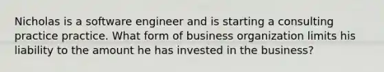 Nicholas is a software engineer and is starting a consulting practice practice. What form of business organization limits his liability to the amount he has invested in the business?