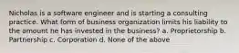 Nicholas is a software engineer and is starting a consulting practice. What form of business organization limits his liability to the amount he has invested in the business? a. Proprietorship b. Partnership c. Corporation d. None of the above