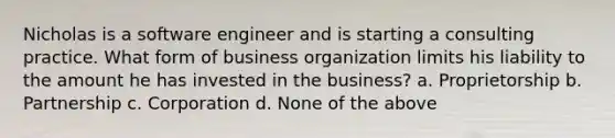 Nicholas is a software engineer and is starting a consulting practice. What form of business organization limits his liability to the amount he has invested in the business? a. Proprietorship b. Partnership c. Corporation d. None of the above