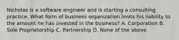 Nicholas is a software engineer and is starting a consulting practice. What form of business organization limits his liability to the amount he has invested in the business? A. Corporation B. Sole Proprietorship C. Partnership D. None of the above