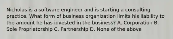 Nicholas is a software engineer and is starting a consulting practice. What form of business organization limits his liability to the amount he has invested in the business? A. Corporation B. Sole Proprietorship C. Partnership D. None of the above