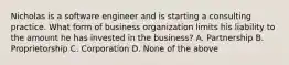 Nicholas is a software engineer and is starting a consulting practice. What form of business organization limits his liability to the amount he has invested in the business? A. Partnership B. Proprietorship C. Corporation D. None of the above