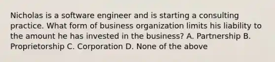 Nicholas is a software engineer and is starting a consulting practice. What form of business organization limits his liability to the amount he has invested in the business? A. Partnership B. Proprietorship C. Corporation D. None of the above