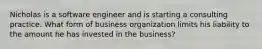 Nicholas is a software engineer and is starting a consulting practice. What form of business organization limits his liability to the amount he has invested in the​ business?