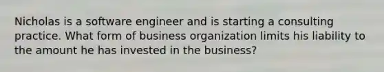 Nicholas is a software engineer and is starting a consulting practice. What form of business organization limits his liability to the amount he has invested in the​ business?