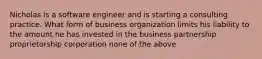 Nicholas is a software engineer and is starting a consulting practice. What form of business organization limits his liability to the amount he has invested in the business partnership proprietorship corporation none of the above