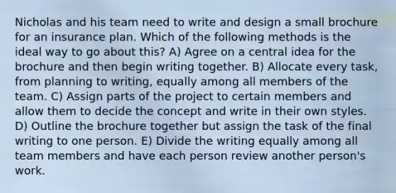 Nicholas and his team need to write and design a small brochure for an insurance plan. Which of the following methods is the ideal way to go about this? A) Agree on a central idea for the brochure and then begin writing together. B) Allocate every task, from planning to writing, equally among all members of the team. C) Assign parts of the project to certain members and allow them to decide the concept and write in their own styles. D) Outline the brochure together but assign the task of the final writing to one person. E) Divide the writing equally among all team members and have each person review another person's work.