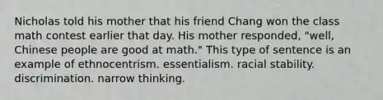 Nicholas told his mother that his friend Chang won the class math contest earlier that day. His mother responded, "well, Chinese people are good at math." This type of sentence is an example of ethnocentrism. essentialism. racial stability. discrimination. narrow thinking.