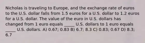 Nicholas is traveling to Europe, and the exchange rate of euros to the U.S. dollar falls from 1.5 euros for a U.S. dollar to 1.2 euros for a U.S. dollar. The value of the euro in U.S. dollars has changed from 1 euro equals _____ U.S. dollars to 1 euro equals _____ U.S. dollars. A) 0.67; 0.83 B) 6.7; 8.3 C) 0.83; 0.67 D) 8.3; 6.7