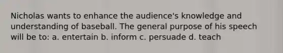 Nicholas wants to enhance the audience's knowledge and understanding of baseball. The general purpose of his speech will be to: a. entertain b. inform c. persuade d. teach