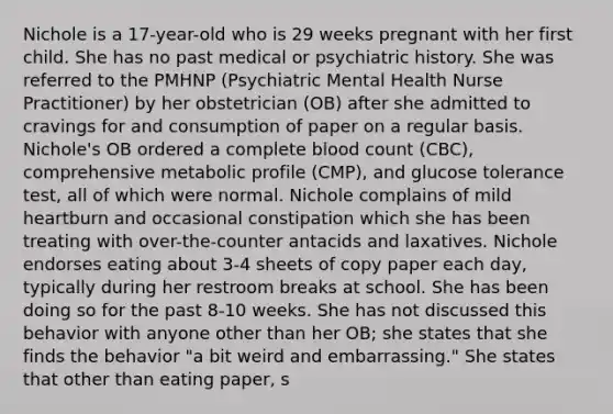 Nichole is a 17-year-old who is 29 weeks pregnant with her first child. She has no past medical or psychiatric history. She was referred to the PMHNP (Psychiatric Mental Health Nurse Practitioner) by her obstetrician (OB) after she admitted to cravings for and consumption of paper on a regular basis. Nichole's OB ordered a complete blood count (CBC), comprehensive metabolic profile (CMP), and glucose tolerance test, all of which were normal. Nichole complains of mild heartburn and occasional constipation which she has been treating with over-the-counter antacids and laxatives. Nichole endorses eating about 3-4 sheets of copy paper each day, typically during her restroom breaks at school. She has been doing so for the past 8-10 weeks. She has not discussed this behavior with anyone other than her OB; she states that she finds the behavior "a bit weird and embarrassing." She states that other than eating paper, s