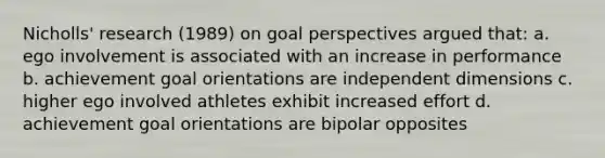 Nicholls' research (1989) on goal perspectives argued that: a. ego involvement is associated with an increase in performance b. achievement goal orientations are independent dimensions c. higher ego involved athletes exhibit increased effort d. achievement goal orientations are bipolar opposites