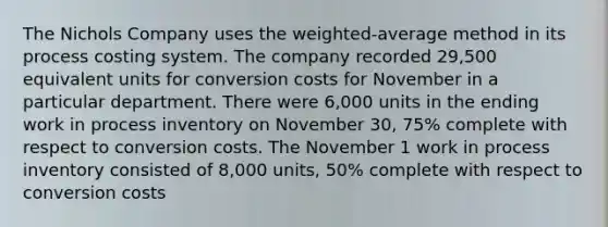 The Nichols Company uses the weighted-average method in its process costing system. The company recorded 29,500 equivalent units for conversion costs for November in a particular department. There were 6,000 units in the ending work in process inventory on November 30, 75% complete with respect to conversion costs. The November 1 work in process inventory consisted of 8,000 units, 50% complete with respect to conversion costs