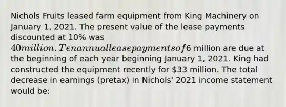 Nichols Fruits leased farm equipment from King Machinery on January 1, 2021. The present value of the lease payments discounted at 10% was 40 million. Ten annual lease payments of6 million are due at the beginning of each year beginning January 1, 2021. King had constructed the equipment recently for 33 million. The total decrease in earnings (pretax) in Nichols' 2021 <a href='https://www.questionai.com/knowledge/kCPMsnOwdm-income-statement' class='anchor-knowledge'>income statement</a> would be: