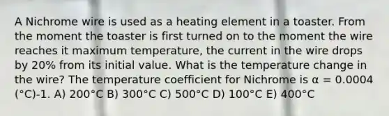 A Nichrome wire is used as a heating element in a toaster. From the moment the toaster is first turned on to the moment the wire reaches it maximum temperature, the current in the wire drops by 20% from its initial value. What is the temperature change in the wire? The temperature coefficient for Nichrome is α = 0.0004 (°C)-1. A) 200°C B) 300°C C) 500°C D) 100°C E) 400°C