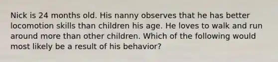 Nick is 24 months old. His nanny observes that he has better locomotion skills than children his age. He loves to walk and run around more than other children. Which of the following would most likely be a result of his behavior?