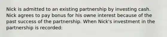 Nick is admitted to an existing partnership by investing cash. Nick agrees to pay bonus for his owne interest because of the past success of the partnership. When Nick's investment in the partnership is recorded: