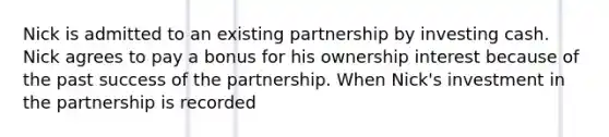 Nick is admitted to an existing partnership by investing cash. Nick agrees to pay a bonus for his ownership interest because of the past success of the partnership. When Nick's investment in the partnership is recorded