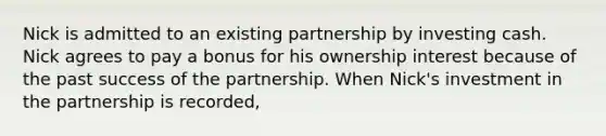 Nick is admitted to an existing partnership by investing cash. Nick agrees to pay a bonus for his ownership interest because of the past success of the partnership. When Nick's investment in the partnership is recorded,