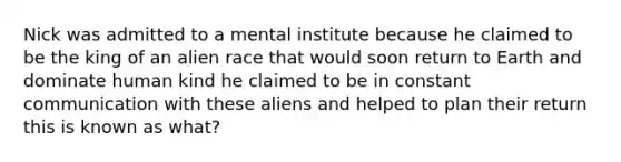 Nick was admitted to a mental institute because he claimed to be the king of an alien race that would soon return to Earth and dominate human kind he claimed to be in constant communication with these aliens and helped to plan their return this is known as what?