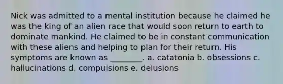 Nick was admitted to a mental institution because he claimed he was the king of an alien race that would soon return to earth to dominate mankind. He claimed to be in constant communication with these aliens and helping to plan for their return. His symptoms are known as ________. a. catatonia b. obsessions c. hallucinations d. compulsions e. delusions
