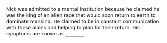 Nick was admitted to a mental institution because he claimed he was the king of an alien race that would soon return to earth to dominate mankind. He claimed to be in constant communication with these aliens and helping to plan for their return. His symptoms are known as ________.