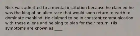 Nick was admitted to a mental institution because he claimed he was the king of an alien race that would soon return to earth to dominate mankind. He claimed to be in constant communication with these aliens and helping to plan for their return. His symptoms are known as ____.