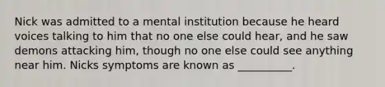 Nick was admitted to a mental institution because he heard voices talking to him that no one else could hear, and he saw demons attacking him, though no one else could see anything near him. Nicks symptoms are known as __________.