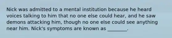 Nick was admitted to a mental institution because he heard voices talking to him that no one else could hear, and he saw demons attacking him, though no one else could see anything near him. Nick's symptoms are known as ________.