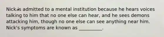 Nick is admitted to a mental institution because he hears voices talking to him that no one else can hear, and he sees demons attacking him, though no one else can see anything near him. Nick's symptoms are known as __________.