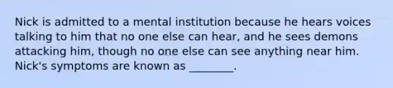 Nick is admitted to a mental institution because he hears voices talking to him that no one else can hear, and he sees demons attacking him, though no one else can see anything near him. Nick's symptoms are known as ________.