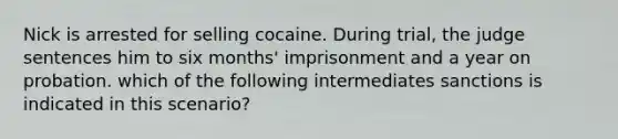 Nick is arrested for selling cocaine. During trial, the judge sentences him to six months' imprisonment and a year on probation. which of the following intermediates sanctions is indicated in this scenario?