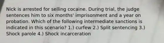 Nick is arrested for selling cocaine. During trial, the judge sentences him to six months' imprisonment and a year on probation. Which of the following intermediate sanctions is indicated in this scenario? 1.) curfew 2.) Split sentencing 3.) Shock parole 4.) Shock incarceration