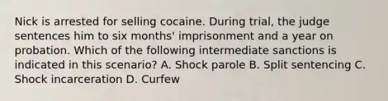 Nick is arrested for selling cocaine. During trial, the judge sentences him to six months' imprisonment and a year on probation. Which of the following intermediate sanctions is indicated in this scenario? A. Shock parole B. Split sentencing C. Shock incarceration D. Curfew