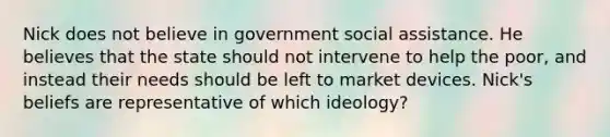 Nick does not believe in government social assistance. He believes that the state should not intervene to help the poor, and instead their needs should be left to market devices. Nick's beliefs are representative of which ideology?